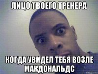 лицо твоего тренера когда увидел тебя возле макдональдс