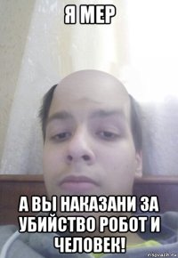 я мер а вы наказани за убийство робот и человек!
