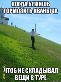 когда бежишь тормозить иваныча чтоб не складывал вещи в туре
