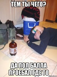 тем ты чего? да пол балла проебал где то