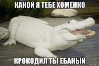 какой я тебе хоменко крокодил ты ебаный