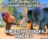 ты потерял мой статус, который мне передал луценко? немедленно пойди и найди его