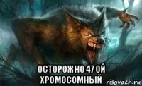  осторожно 47 ой хромосомный