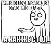 а мы сегодня заводы ставим в старте а как же стол