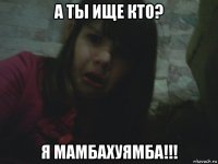 а ты ище кто? я мамбахуямба!!!