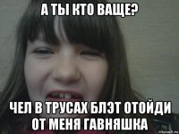 а ты кто ваще? чел в трусах блэт отойди от меня гавняшка