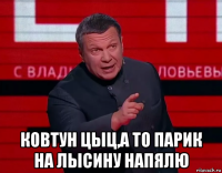  ковтун цыц,а то парик на лысину напялю