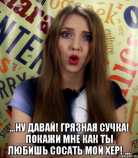 ...ну давай! грязная сучка! покажи мне как ты любишь сосать мой хер! ...