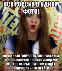 вся россия в одном фото! офигенная голубоглазая красавица с ярко-накрашенными губищами стоит с открытым ртом и ждёт вопрошая - кто же ей...?
