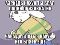 азриель нахуй ты брал папин призирватив чара да блять я нахуй а кто блять ещё