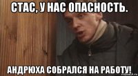 стас, у нас опасность. андрюха собрался на работу!