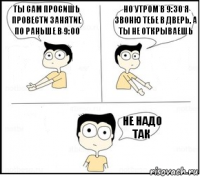 Ты сам просишь провести занятие по раньше в 9:00 Но утром в 9:30 я звоню тебе в дверь, а ты не открываешь Не надо так