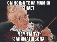 сынок, а твоя мамка знает чем ты тут занимаешься?