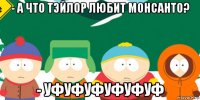 - а что тэйлор любит монсанто? - уфуфуфуфуфуф