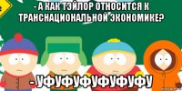- а как тэйлор относится к транснациональной экономике? - уфуфуфуфуфуфу