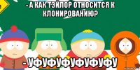 - а как тэйлор относится к клонированию? - уфуфуфуфуфуфу