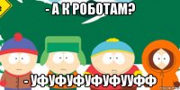 - а к роботам? - уфуфуфуфуфууфф