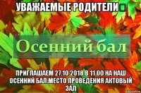 уважаемые родители！ приглашаем 27.10.2018 в 11.00 на наш осенний бал.место проведения актовый зал