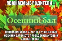 уважаемые родители！ приглашаем вас 27.10.18г в 11.00 на наш осенний бал.место проведения актовый зал.ждем вас！