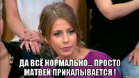  да всё нормально... просто матвей прикалывается !