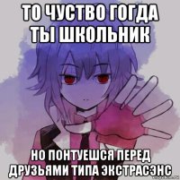 то чуство гогда ты школьник но понтуешся перед друзьями типа экстрасэнс