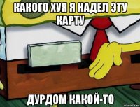 какого хуя я надел эту карту дурдом какой-то