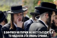  в африку на пурим может съездить,а то надоела эта умань сраная...
