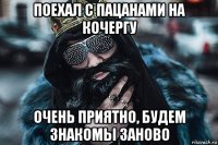 поехал с пацанами на кочергу очень приятно, будем знакомы заново