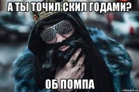 а ты точил скил годами? об помпа