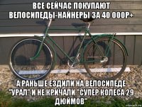 все сейчас покупают велосипеды-найнеры за 40 000р+ а раньше ездили на велосипеде "урал" и не кричали "супер колеса 29 дюймов"