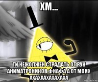 хм... ти нежолжен страдать от рук аниматроников фнафа а от моих ахахаахахахаха