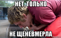 нет, только не щеневмерла