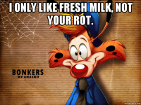 i only like fresh milk, not your rot. 