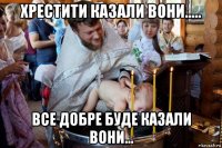 хрестити казали вони..... все добре буде казали вони...