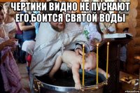 чертики видно не пускают его,боится святой воды 