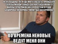 не ну пацаны, чё я ещё могу сказать, пройду по солсбериевой, дойду до портендауново, у виллы эрла ржевского я постою в тени. боширова, кокорина, чипиг, багдасарянова, во времена неновые ведут меня они