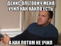 денис олегович меня учил как какло есть а как потом не учил