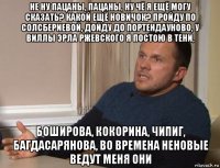 не ну пацаны, пацаны, ну чё я ещё могу сказать? какой ещё новичок? пройду по солсбериевой, дойду до портендауново, у виллы эрла ржевского я постою в тени, боширова, кокорина, чипиг, багдасарянова, во времена неновые ведут меня они