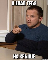 я епал тебя на крыше