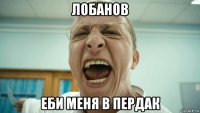 лобанов еби меня в пердак