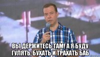  вы держитесь там! а я буду гулять, бухать и трахать баб