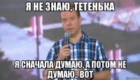 я не знаю, тетенька я сначала думаю, а потом не думаю.. вот