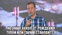  не знаю хохол от рождения тупой или таким становится