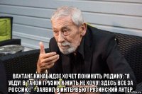  вахтанг кикабидзе хочет покинуть родину: "я уеду! в такой грузии я жить не хочу! здесь все за россию!" - заявил в интервью грузинский актер.
