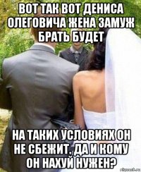 вот так вот дениса олеговича жена замуж брать будет на таких условиях он не сбежит. да и кому он нахуй нужен?