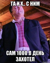 та и х.. с ним сам 1000 в день захотел