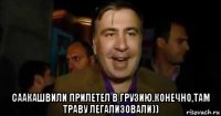  саакашвили прилетел в грузию.конечно,там траву легализовали))