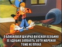  а бананавая шкурка вкусная асобино её удобно запекать ,хотя жареная тоже не плоха