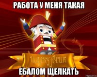работа у меня такая ебалом щелкать