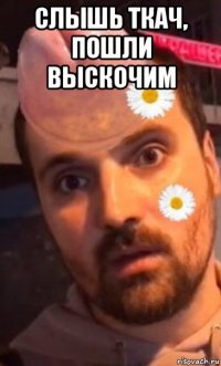 слышь ткач, пошли выскочим 